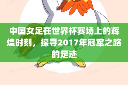中国女足在世界杯赛场上的辉煌时刻，探寻2017年冠军之路的足迹