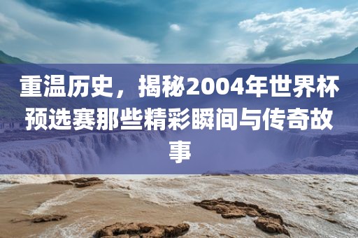 重温历史，揭秘2004年世界杯预选赛那些精彩瞬间与传奇故事吉安市靖泰电力工程有限公司