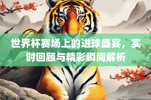 世界杯赛场上的进球盛宴，实时回顾与精彩瞬间解析
