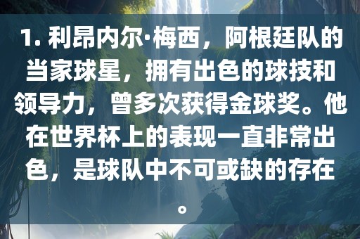 1. 利昂内尔·梅西，阿根廷队的当家球星，拥有出色的球技和领导力，曾多次获得金球奖。他在世界杯上的表现一直非常出色，是球队中不可或缺的存在。
