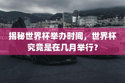 揭秘世界杯举办时间，世界杯究竟是在几月举行？