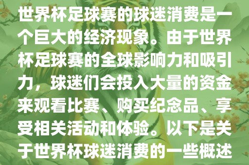 世界杯足球赛的球迷消费是一个巨大的经济现象。由于世界杯足球赛的全球影响力和吸引力，球迷们会投入大量的资金来观看比赛、购买纪念品、享受相关活动和体验。以下是关于世界杯球迷消费的一些概述