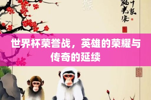 世界杯荣誉战，英雄的荣耀与传奇的延续