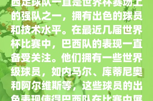 关于世界杯巴西队的表现，巴西足球队一直是世界杯赛场上的强队之一，拥有出色的球员和技术水平。在最近几届世界杯比赛中，巴西队的表现一直备受关注。他们拥有一些世界级球员，如内马尔、库蒂尼奥和阿尔维斯等，这些球员的出色表现使得巴西队在比赛中展现出强大的实力和潜力。