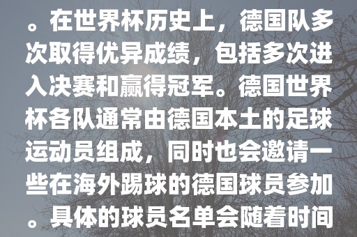 德国队在世界杯上的队伍是由德国足协管理和组织的国家队。在世界杯历史上，德国队多次取得优异成绩，包括多次进入决赛和赢得冠军。德国世界杯各队通常由德国本土的足球运动员组成，同时也会邀请一些在海外踢球的德国球员参加。具体的球员名单会随着时间的变化而不同，因此无法提供具体的各队名单。