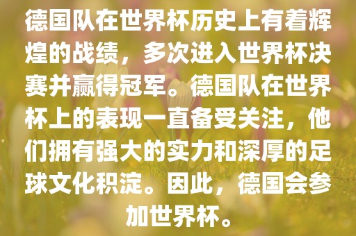 德国队在世界杯历史上有着辉煌的战绩，多次进入世界杯决赛并赢得冠军。德国队在世界杯上的表现一直备受关注，他们拥有强大的实力和深厚的足球文化积淀。因此，德国会参加世界杯。