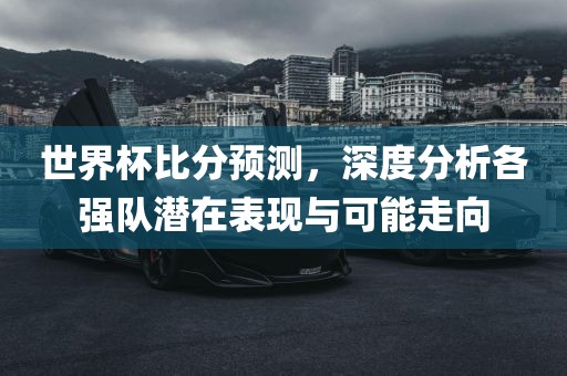 世界杯比分预测，深度分析各强队潜在表现与可能走向