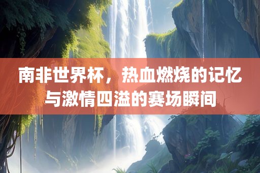 南非世界杯，热血燃烧的记忆与激情四溢的赛场瞬间