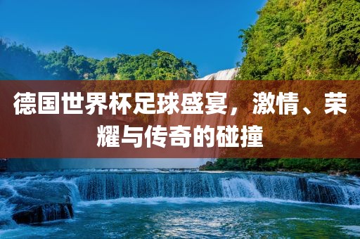 德国世界杯足球盛宴，激情、荣耀与传奇的碰撞