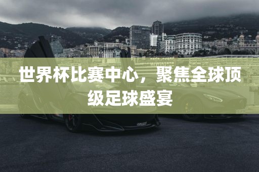 世界杯比赛中心，聚焦全球顶级足球盛宴