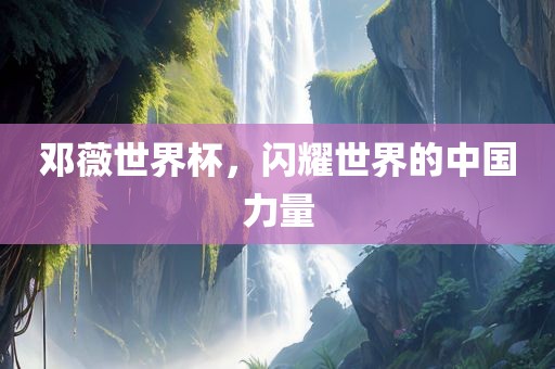 邓薇世界杯，闪耀世界的中国力量