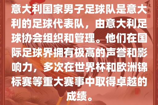 意大利国家男子足球队是意大利的足球代表队，由意大利足球协会组织和管理。他们在国际足球界拥有极高的声誉和影响力，多次在世界杯和欧洲锦标赛等重大赛事中取得卓越的成绩。