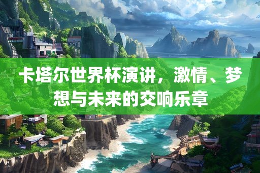卡塔尔世界杯演讲，激情、梦想与未来的交响乐章