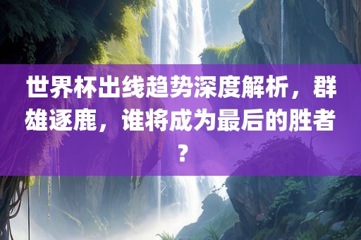 世界杯出线趋势深度解析，群雄逐鹿，谁将成为最后的胜者？