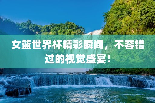 女篮世界杯精彩瞬间，不容错过的视觉盛宴！